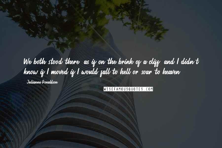 Julianne Donaldson Quotes: We both stood there, as if on the brink of a cliff, and I didn't know if I moved if I would fall to hell or soar to heaven.