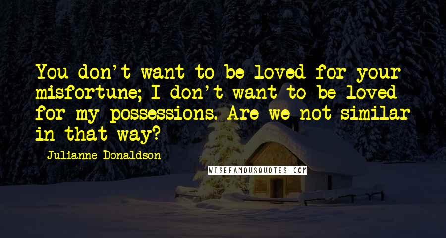 Julianne Donaldson Quotes: You don't want to be loved for your misfortune; I don't want to be loved for my possessions. Are we not similar in that way?