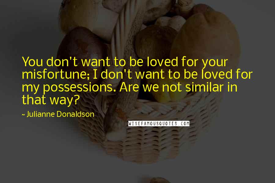 Julianne Donaldson Quotes: You don't want to be loved for your misfortune; I don't want to be loved for my possessions. Are we not similar in that way?