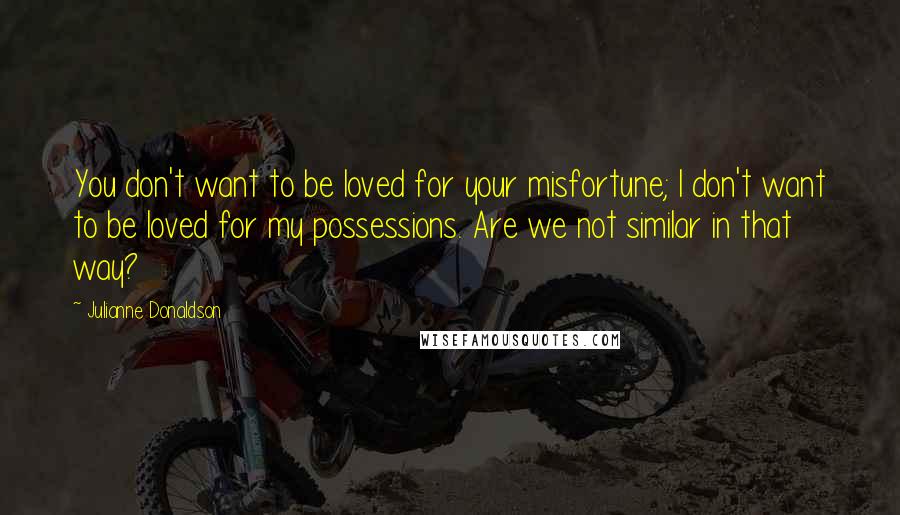 Julianne Donaldson Quotes: You don't want to be loved for your misfortune; I don't want to be loved for my possessions. Are we not similar in that way?