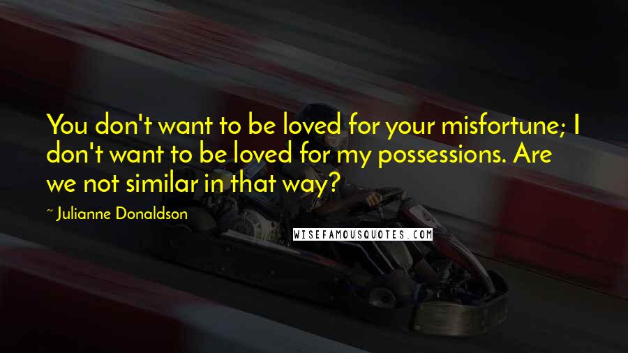 Julianne Donaldson Quotes: You don't want to be loved for your misfortune; I don't want to be loved for my possessions. Are we not similar in that way?