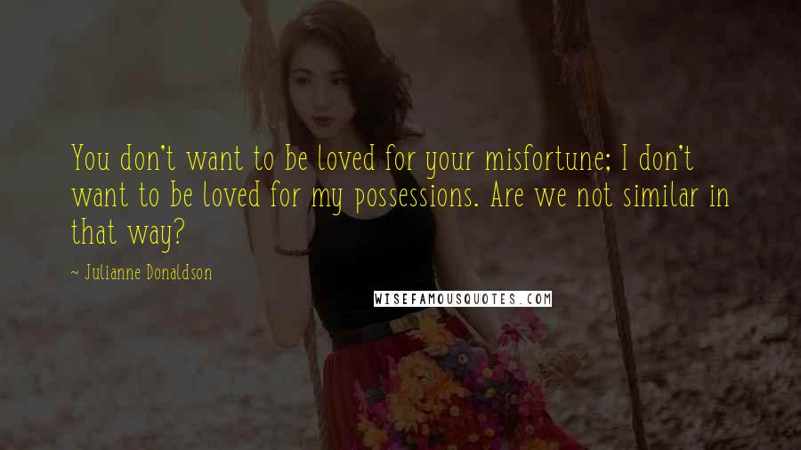 Julianne Donaldson Quotes: You don't want to be loved for your misfortune; I don't want to be loved for my possessions. Are we not similar in that way?