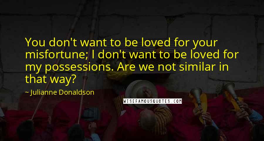 Julianne Donaldson Quotes: You don't want to be loved for your misfortune; I don't want to be loved for my possessions. Are we not similar in that way?