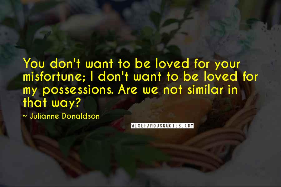 Julianne Donaldson Quotes: You don't want to be loved for your misfortune; I don't want to be loved for my possessions. Are we not similar in that way?