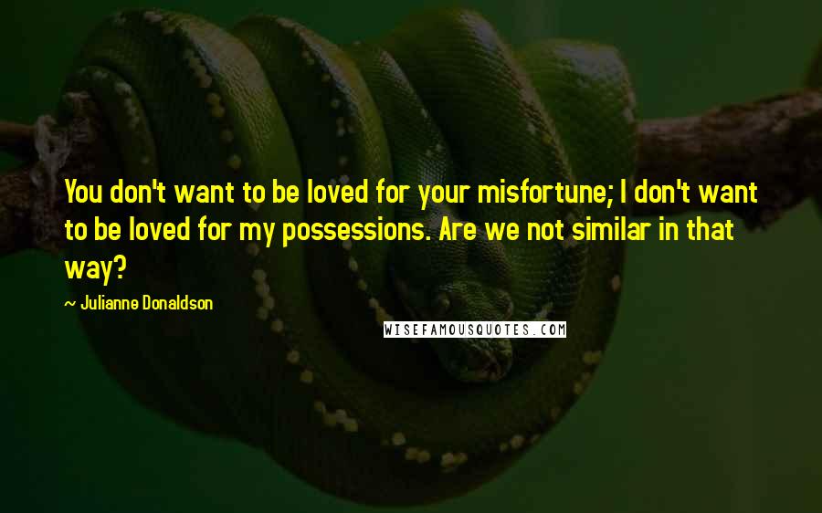 Julianne Donaldson Quotes: You don't want to be loved for your misfortune; I don't want to be loved for my possessions. Are we not similar in that way?