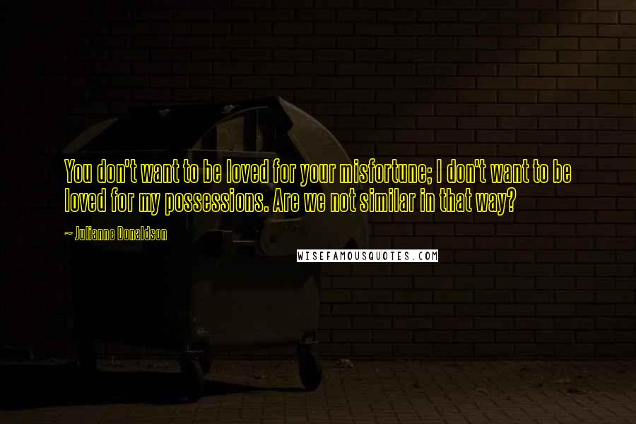 Julianne Donaldson Quotes: You don't want to be loved for your misfortune; I don't want to be loved for my possessions. Are we not similar in that way?