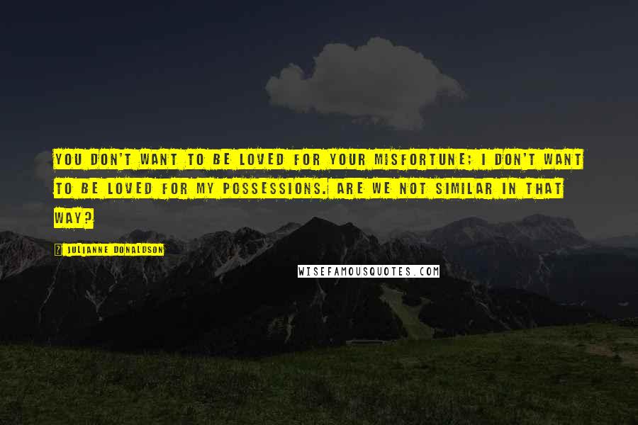 Julianne Donaldson Quotes: You don't want to be loved for your misfortune; I don't want to be loved for my possessions. Are we not similar in that way?