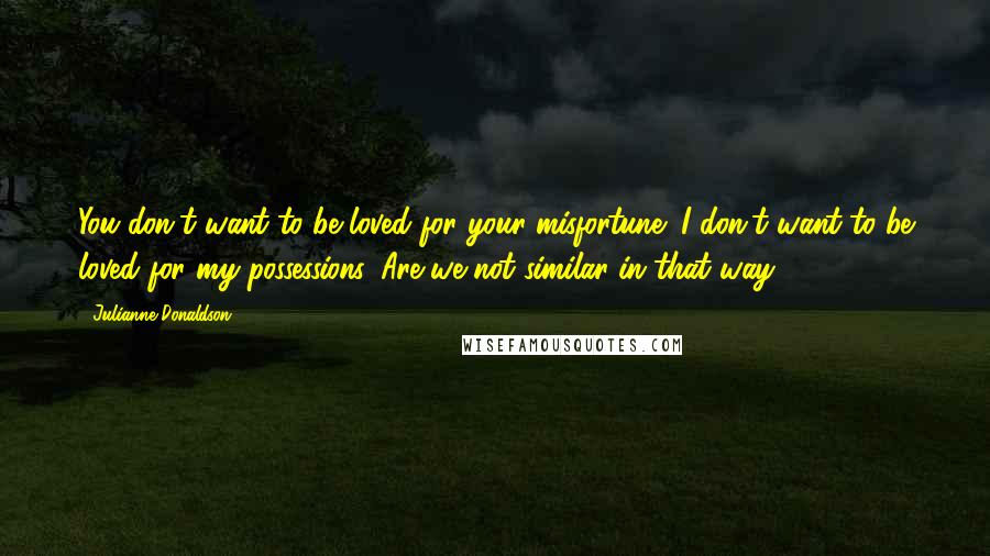 Julianne Donaldson Quotes: You don't want to be loved for your misfortune; I don't want to be loved for my possessions. Are we not similar in that way?