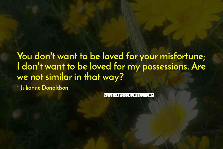 Julianne Donaldson Quotes: You don't want to be loved for your misfortune; I don't want to be loved for my possessions. Are we not similar in that way?
