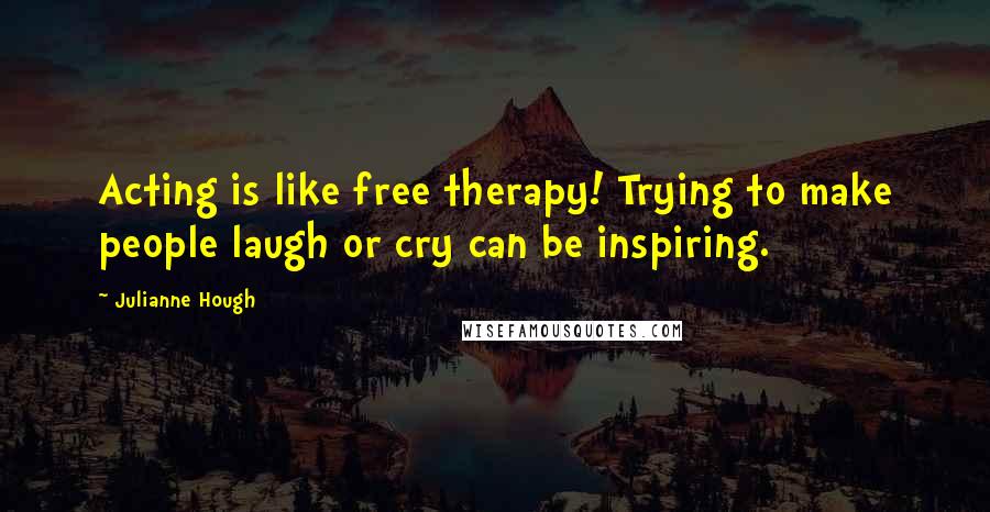 Julianne Hough Quotes: Acting is like free therapy! Trying to make people laugh or cry can be inspiring.