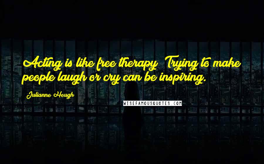 Julianne Hough Quotes: Acting is like free therapy! Trying to make people laugh or cry can be inspiring.
