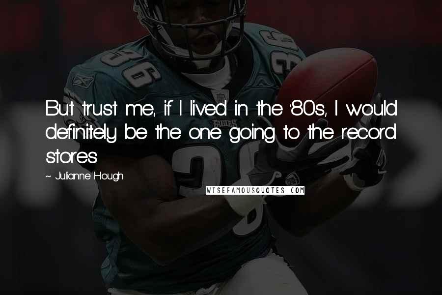 Julianne Hough Quotes: But trust me, if I lived in the '80s, I would definitely be the one going to the record stores.