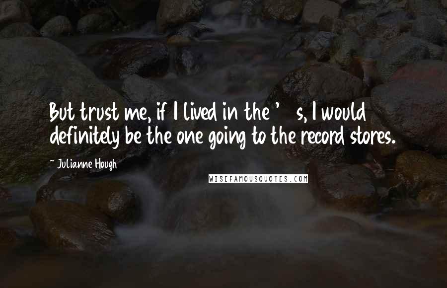 Julianne Hough Quotes: But trust me, if I lived in the '80s, I would definitely be the one going to the record stores.