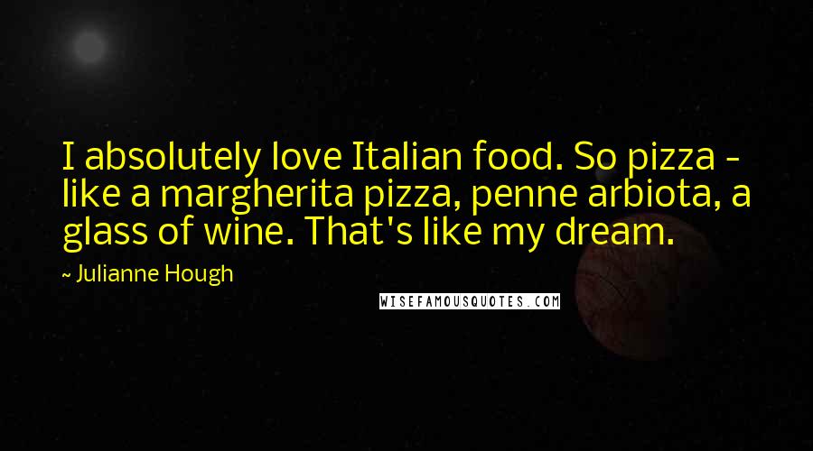 Julianne Hough Quotes: I absolutely love Italian food. So pizza - like a margherita pizza, penne arbiota, a glass of wine. That's like my dream.