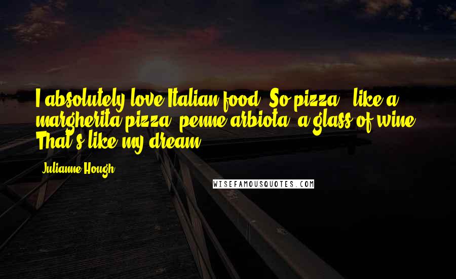 Julianne Hough Quotes: I absolutely love Italian food. So pizza - like a margherita pizza, penne arbiota, a glass of wine. That's like my dream.