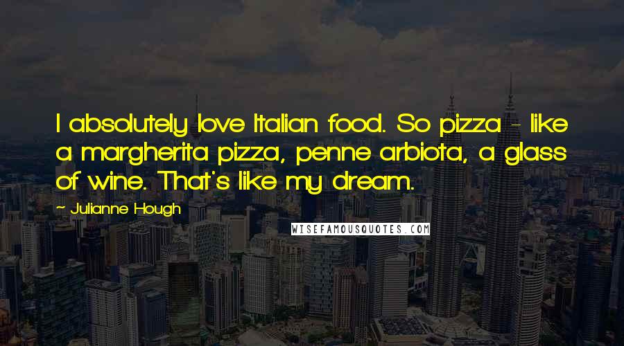 Julianne Hough Quotes: I absolutely love Italian food. So pizza - like a margherita pizza, penne arbiota, a glass of wine. That's like my dream.