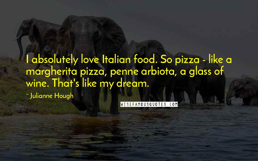 Julianne Hough Quotes: I absolutely love Italian food. So pizza - like a margherita pizza, penne arbiota, a glass of wine. That's like my dream.