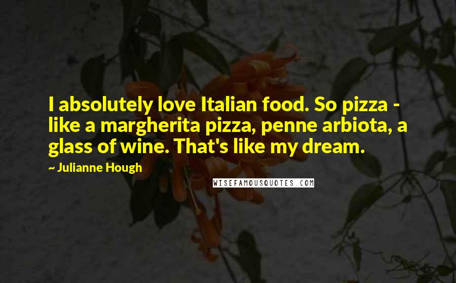 Julianne Hough Quotes: I absolutely love Italian food. So pizza - like a margherita pizza, penne arbiota, a glass of wine. That's like my dream.