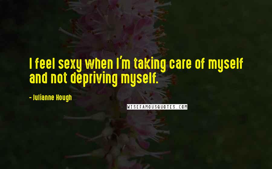 Julianne Hough Quotes: I feel sexy when I'm taking care of myself and not depriving myself.
