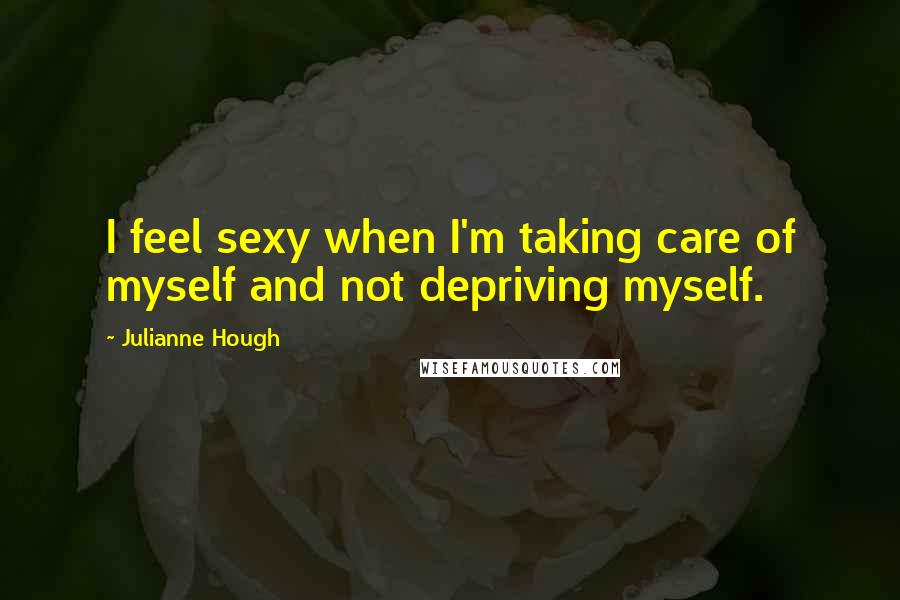Julianne Hough Quotes: I feel sexy when I'm taking care of myself and not depriving myself.