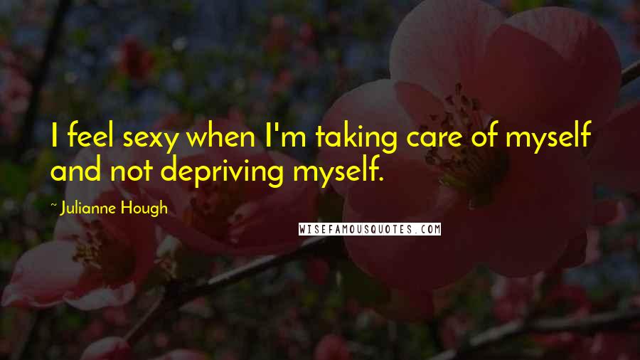 Julianne Hough Quotes: I feel sexy when I'm taking care of myself and not depriving myself.