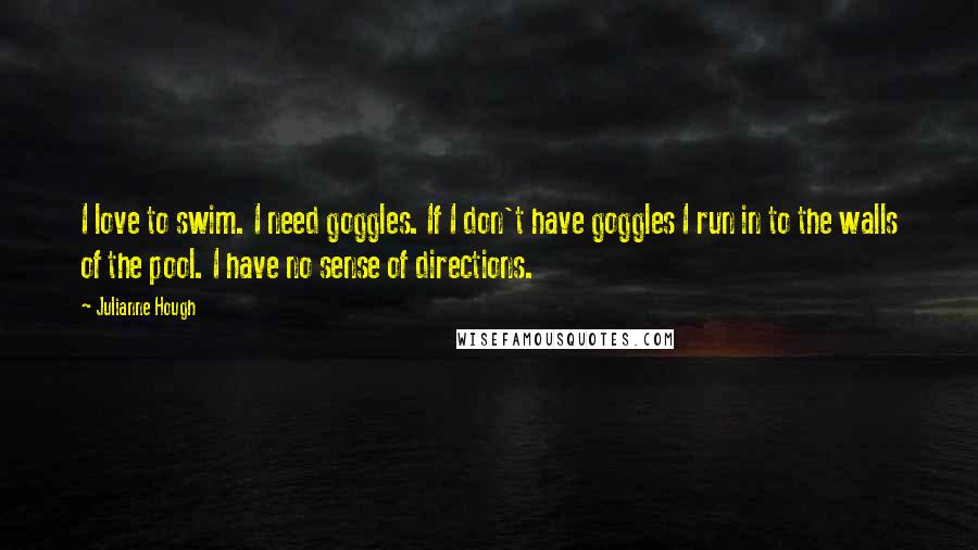 Julianne Hough Quotes: I love to swim. I need goggles. If I don't have goggles I run in to the walls of the pool. I have no sense of directions.