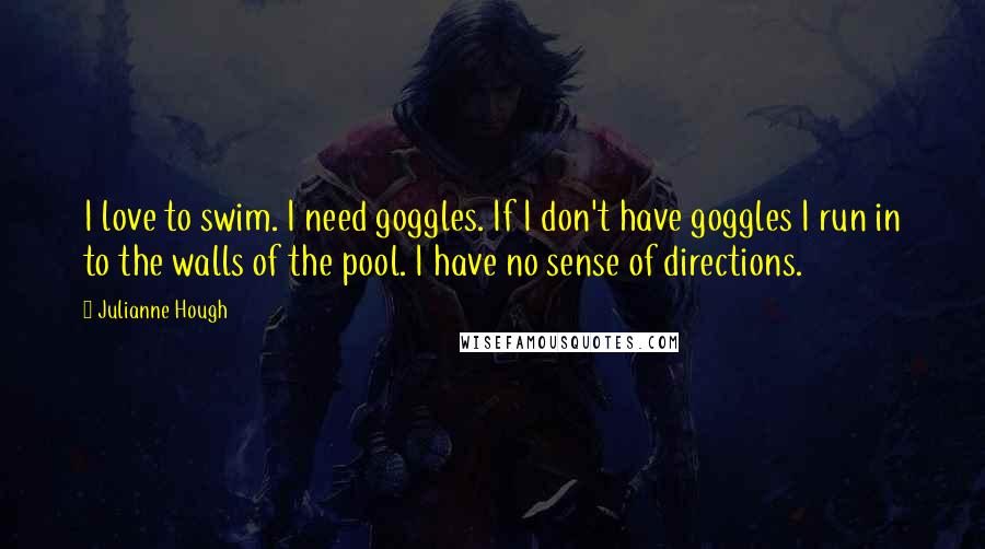 Julianne Hough Quotes: I love to swim. I need goggles. If I don't have goggles I run in to the walls of the pool. I have no sense of directions.