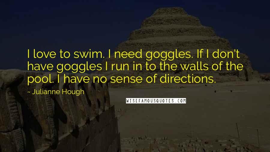 Julianne Hough Quotes: I love to swim. I need goggles. If I don't have goggles I run in to the walls of the pool. I have no sense of directions.