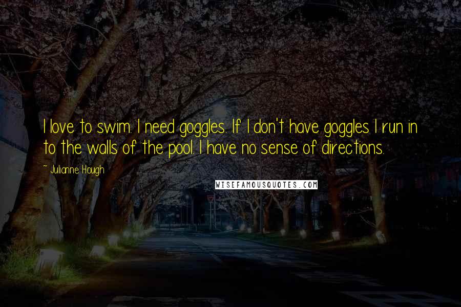 Julianne Hough Quotes: I love to swim. I need goggles. If I don't have goggles I run in to the walls of the pool. I have no sense of directions.