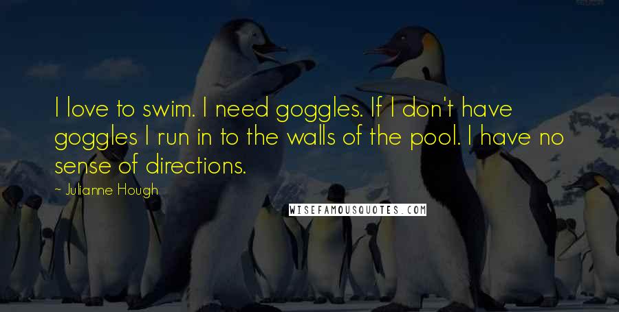 Julianne Hough Quotes: I love to swim. I need goggles. If I don't have goggles I run in to the walls of the pool. I have no sense of directions.