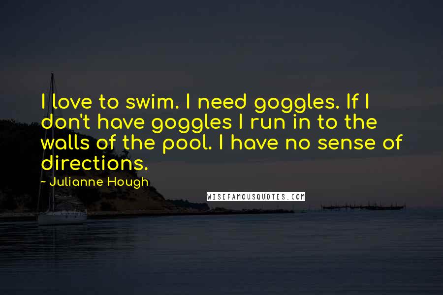 Julianne Hough Quotes: I love to swim. I need goggles. If I don't have goggles I run in to the walls of the pool. I have no sense of directions.