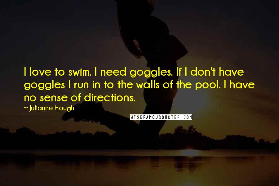 Julianne Hough Quotes: I love to swim. I need goggles. If I don't have goggles I run in to the walls of the pool. I have no sense of directions.
