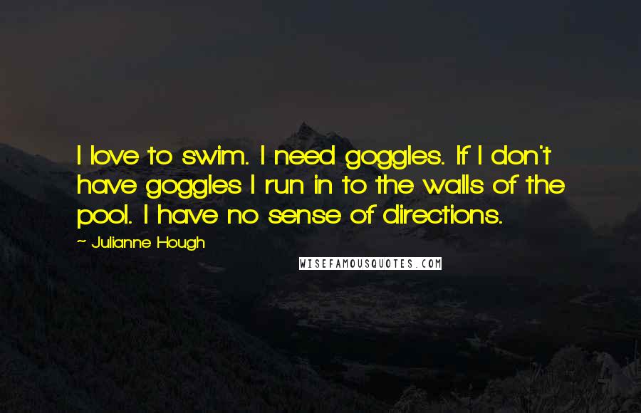 Julianne Hough Quotes: I love to swim. I need goggles. If I don't have goggles I run in to the walls of the pool. I have no sense of directions.