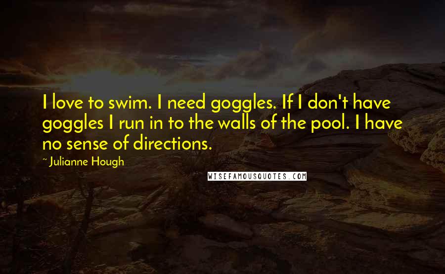 Julianne Hough Quotes: I love to swim. I need goggles. If I don't have goggles I run in to the walls of the pool. I have no sense of directions.