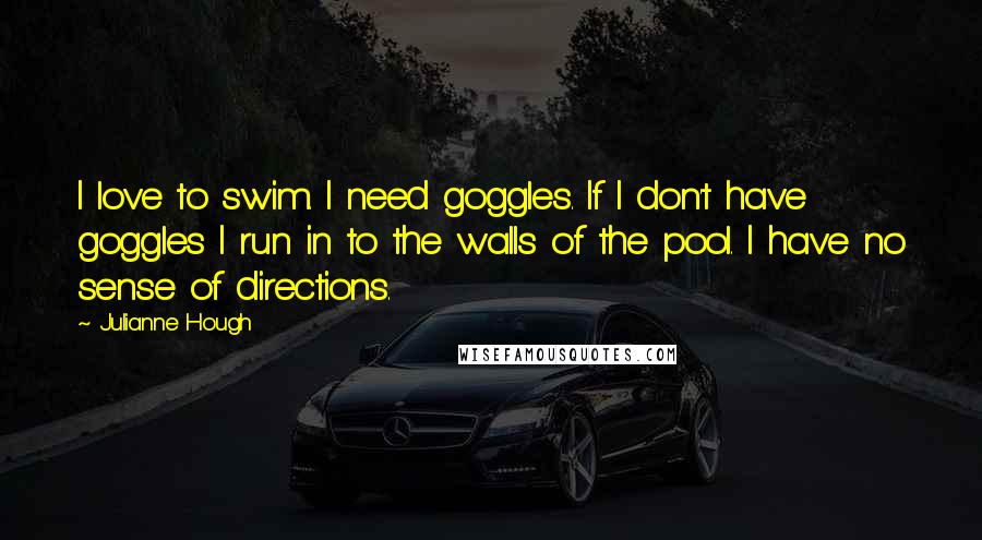 Julianne Hough Quotes: I love to swim. I need goggles. If I don't have goggles I run in to the walls of the pool. I have no sense of directions.