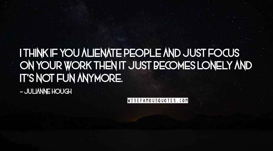 Julianne Hough Quotes: I think if you alienate people and just focus on your work then it just becomes lonely and it's not fun anymore.