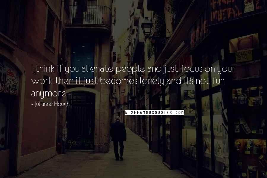 Julianne Hough Quotes: I think if you alienate people and just focus on your work then it just becomes lonely and it's not fun anymore.