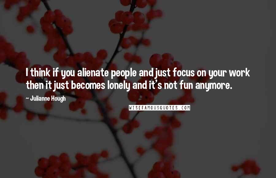 Julianne Hough Quotes: I think if you alienate people and just focus on your work then it just becomes lonely and it's not fun anymore.