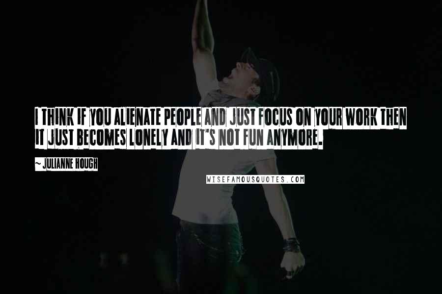 Julianne Hough Quotes: I think if you alienate people and just focus on your work then it just becomes lonely and it's not fun anymore.