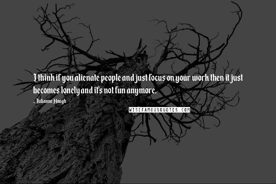 Julianne Hough Quotes: I think if you alienate people and just focus on your work then it just becomes lonely and it's not fun anymore.