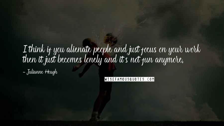 Julianne Hough Quotes: I think if you alienate people and just focus on your work then it just becomes lonely and it's not fun anymore.