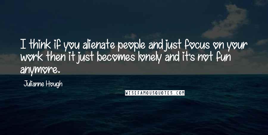 Julianne Hough Quotes: I think if you alienate people and just focus on your work then it just becomes lonely and it's not fun anymore.