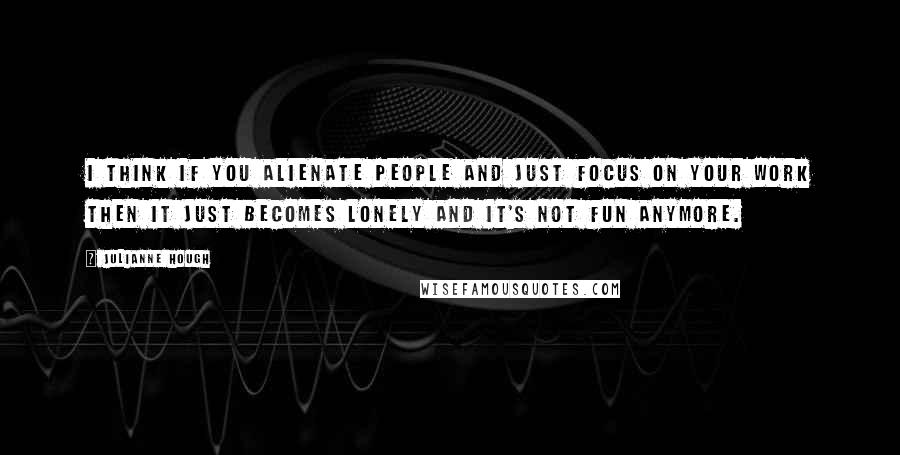 Julianne Hough Quotes: I think if you alienate people and just focus on your work then it just becomes lonely and it's not fun anymore.