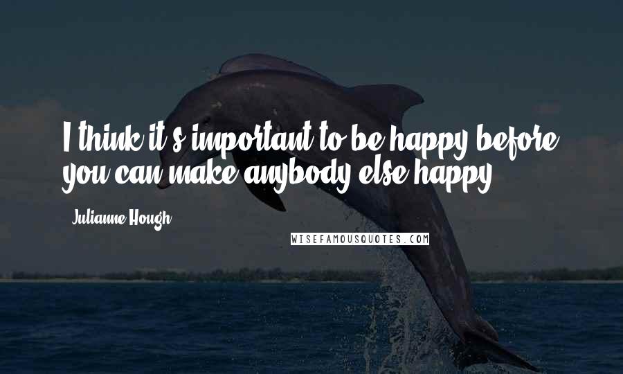 Julianne Hough Quotes: I think it's important to be happy before you can make anybody else happy.