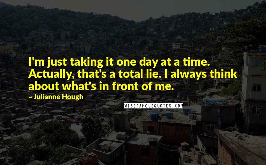 Julianne Hough Quotes: I'm just taking it one day at a time. Actually, that's a total lie. I always think about what's in front of me.