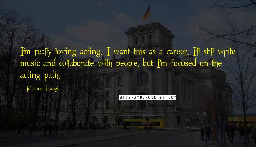 Julianne Hough Quotes: I'm really loving acting. I want this as a career. I'll still write music and collaborate with people, but I'm focused on the acting path.