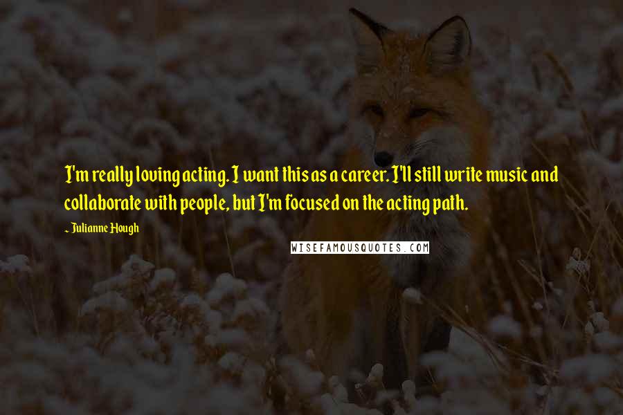 Julianne Hough Quotes: I'm really loving acting. I want this as a career. I'll still write music and collaborate with people, but I'm focused on the acting path.