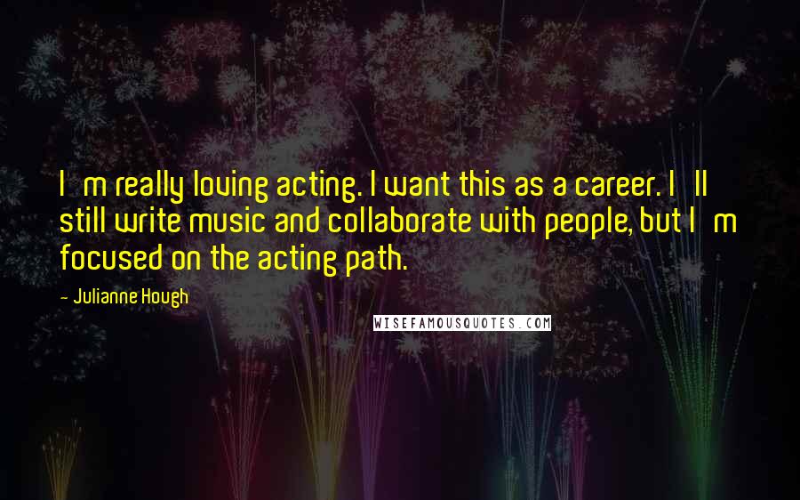 Julianne Hough Quotes: I'm really loving acting. I want this as a career. I'll still write music and collaborate with people, but I'm focused on the acting path.