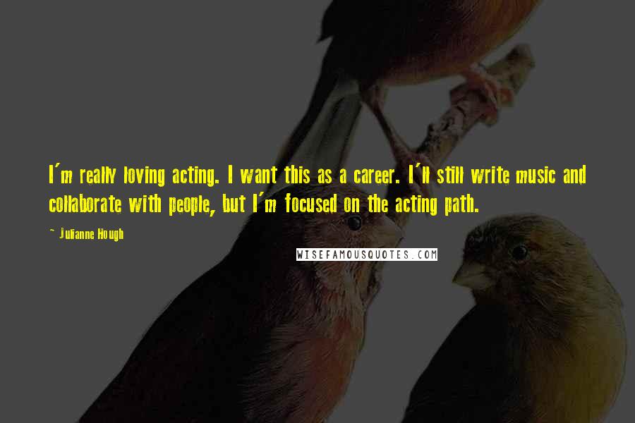 Julianne Hough Quotes: I'm really loving acting. I want this as a career. I'll still write music and collaborate with people, but I'm focused on the acting path.