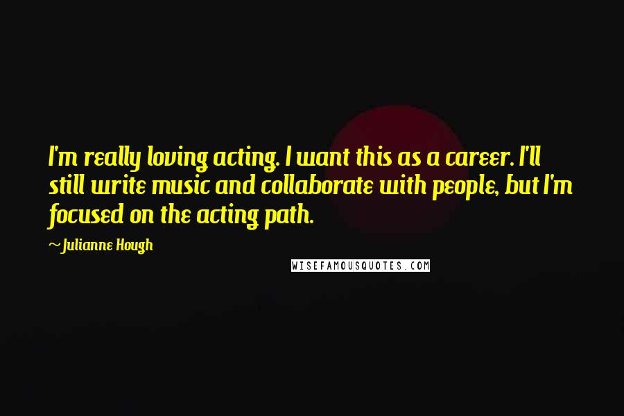 Julianne Hough Quotes: I'm really loving acting. I want this as a career. I'll still write music and collaborate with people, but I'm focused on the acting path.